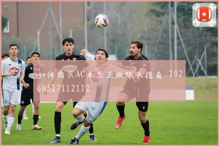如何购买AC米兰正版球衣指南_20260527112112