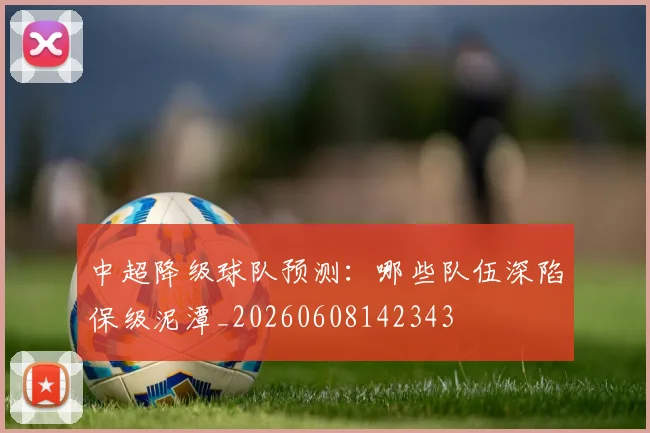 中超降级球队预测:哪些队伍深陷保级泥潭_20260608142343