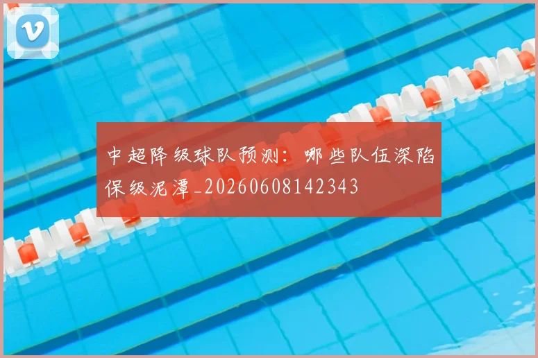 中超降级球队预测：哪些队伍深陷保级泥潭_20260608142343