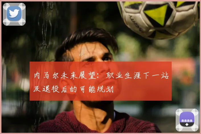 内马尔未来展望：职业生涯下一站及退役后的可能规划