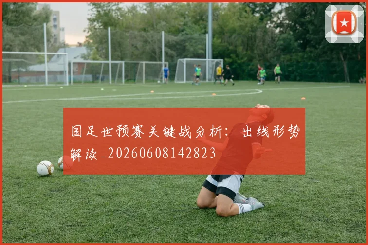 国足世预赛关键战分析：出线形势解读_20260608142823