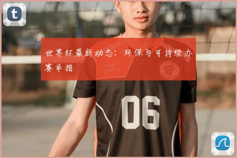 世界杯最新动态：环保与可持续办赛举措